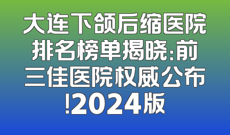 大连下颌后缩医院排名榜单揭晓：前三佳医院权威公布！2024版