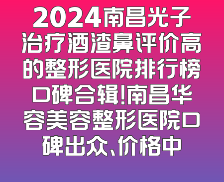 2024南昌光子治疗酒渣鼻评价高的整形医院排行榜口碑合辑！南昌华容美容整形医院口碑出众、价格中