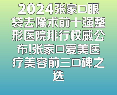 2024张家口眼袋去除术前十强整形医院排行权威公布！张家口爱美医疗美容前三口碑之选