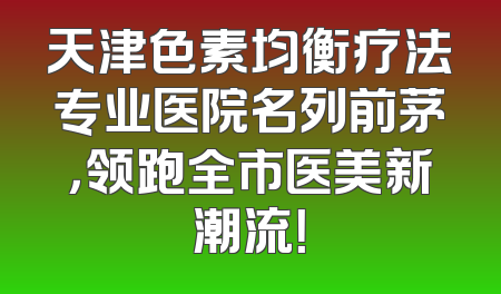 天津色素均衡疗法专业医院名列前茅，领跑全市医美新潮流！