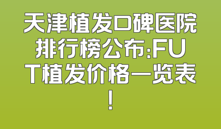 天津植发口碑医院排行榜公布：FUT植发价格一览表！