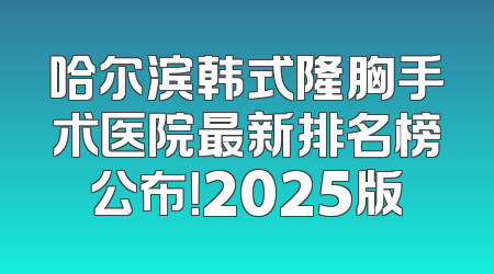 哈尔滨韩式隆胸手术医院最新排名榜公布！2025版