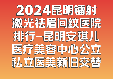2024昆明镭射激光祛眉间纹医院排行-昆明安琪儿医疗美容中心公立私立医美新旧交替