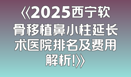《2025西宁软骨移植鼻小柱延长术医院排名及费用解析！》