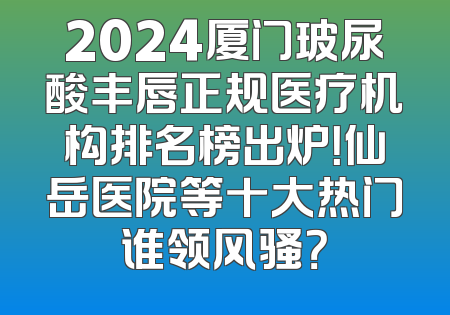 2024厦门玻尿酸丰唇正规医疗机构排名榜出炉！仙岳医院等十大热门谁领风骚？