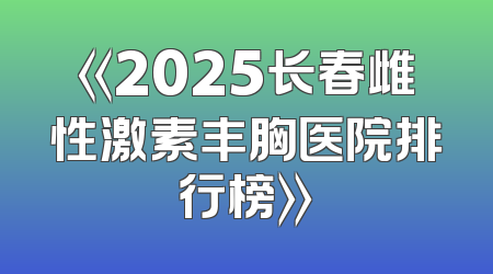 《2025长春雌性激素丰胸医院排行榜》