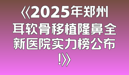 《2025年郑州耳软骨移植隆鼻全新医院实力榜公布！》