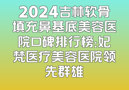 2024吉林软骨填充鼻基底美容医院口碑排行榜：妃梵医疗美容医院领先群雄