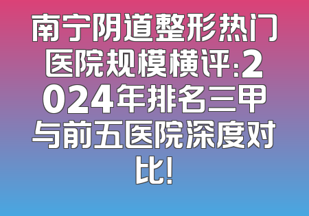 南宁阴道整形热门医院规模横评：2024年排名三甲与前五医院深度对比！