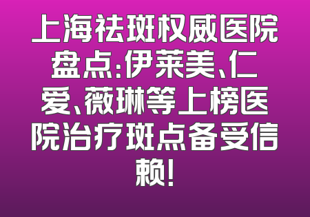 上海祛斑权威医院盘点：伊莱美、仁爱、薇琳等上榜医院治疗斑点备受信赖！