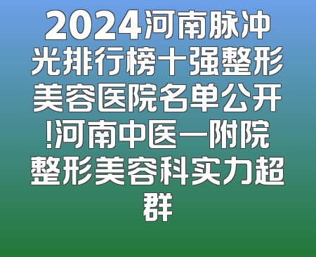 2024河南脉冲光排行榜十强整形美容医院名单公开！河南中医一附院整形美容科实力超群
