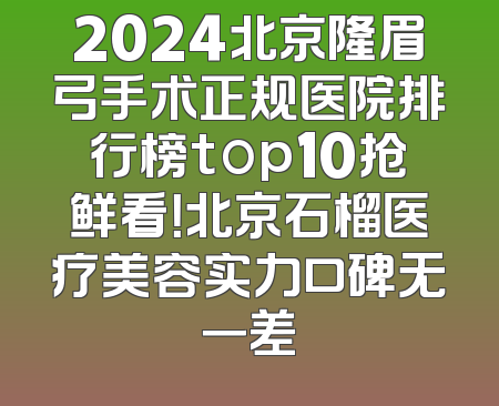 2024北京隆眉弓手术正规医院排行榜top10抢鲜看！北京石榴医疗美容实力口碑无一差