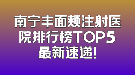 南宁丰面颊注射医院排行榜TOP5最新速递！