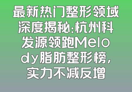 最新热门整形领域深度揭秘：杭州科发源领跑Melody脂肪整形榜，实力不减反增