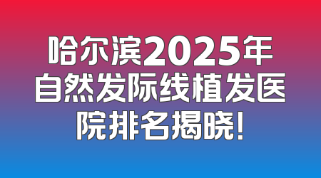 哈尔滨2025年自然发际线植发医院排名揭晓！