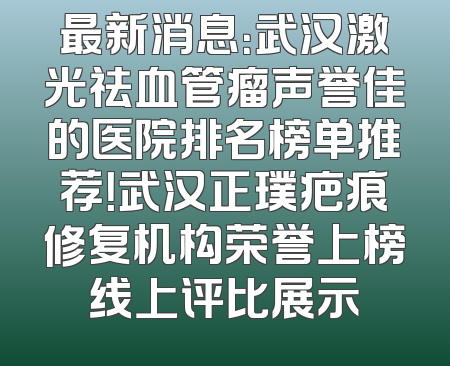 最新消息：武汉激光祛血管瘤声誉佳的医院排名榜单推荐！武汉正璞疤痕修复机构荣誉上榜线上评比展示