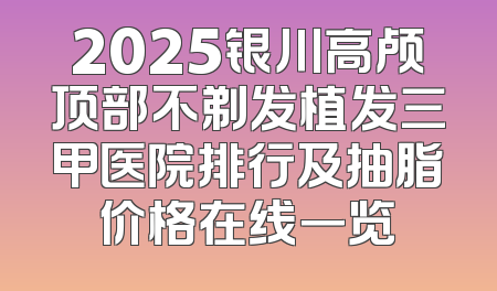 2025银川高颅顶部不剃发植发三甲医院排行及抽脂价格在线一览