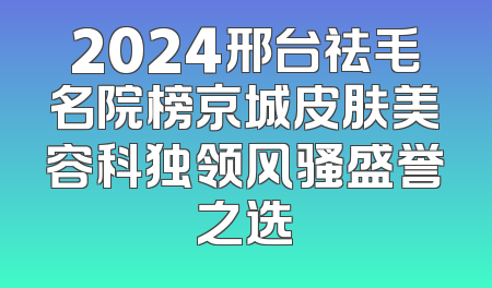2024邢台祛毛名院榜京城皮肤美容科独领风骚盛誉之选