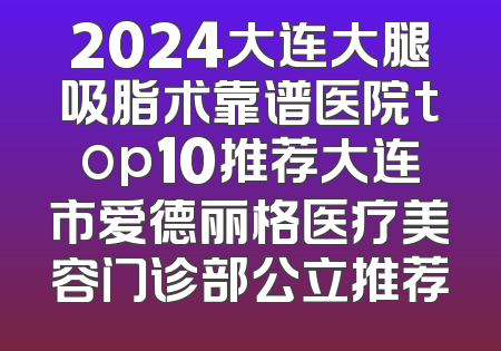 2024大连大腿吸脂术靠谱医院top10推荐大连市爱德丽格医疗美容门诊部公立推荐