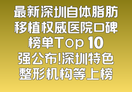 最新深圳自体脂肪移植权威医院口碑榜单Top 10强公布！深圳特色整形机构等上榜