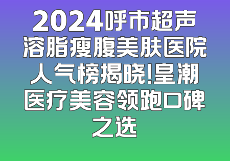 2024呼市超声溶脂瘦腹美肤医院人气榜揭晓！皇潮医疗美容领跑口碑之选
