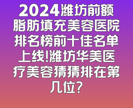 2024潍坊前额脂肪填充美容医院排名榜前十佳名单上线！潍坊华美医疗美容猜猜排在第几位？