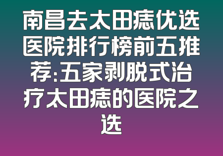 南昌去太田痣优选医院排行榜前五推荐：五家剥脱式治疗太田痣的医院之选