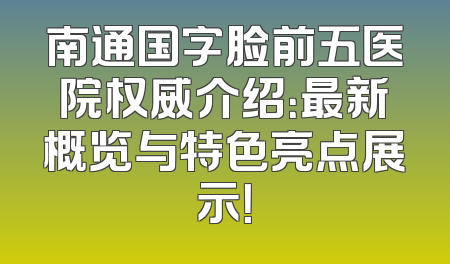 南通国字脸前五医院权威介绍：最新概览与特色亮点展示！