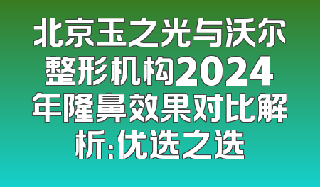 北京玉之光与沃尔整形机构2024年隆鼻效果对比解析：优选之选