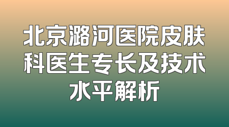 北京潞河医院皮肤科医生专长及技术水平解析
