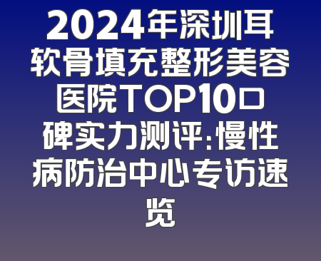 2024年深圳耳软骨填充整形美容医院TOP10口碑实力测评：慢性病防治中心专访速览