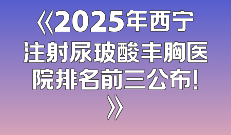 《2025年西宁注射尿玻酸丰胸医院排名前三公布！》