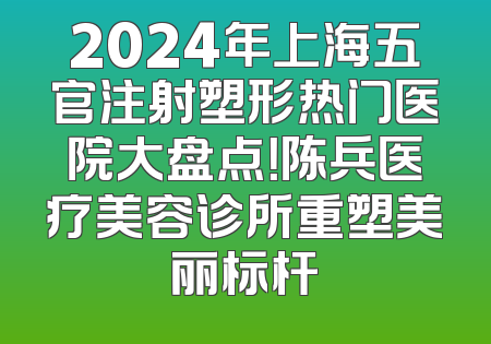 2024年上海五官注射塑形热门医院大盘点！陈兵医疗美容诊所重塑美丽标杆