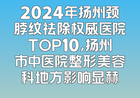 2024年扬州颈脖纹祛除权威医院TOP10，扬州市中医院整形美容科地方影响显赫