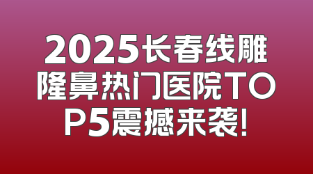 2025长春线雕隆鼻热门医院TOP5震撼来袭！