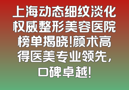 上海动态细纹淡化权威整形美容医院榜单揭晓！颜术高得医美专业领先，口碑卓越！
