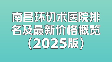 南昌环切术医院排名及最新价格概览（2025版）