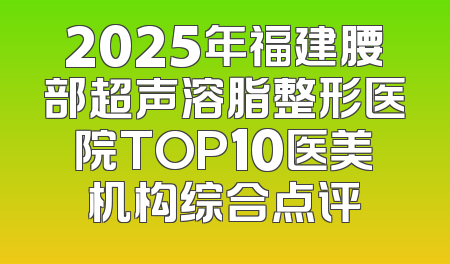 2025年福建腰部超声溶脂整形医院TOP10医美机构综合点评