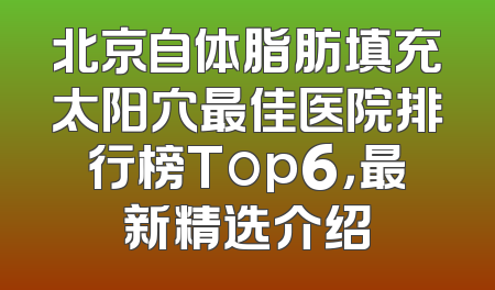 北京自体脂肪填充太阳穴最佳医院排行榜Top6，最新精选介绍