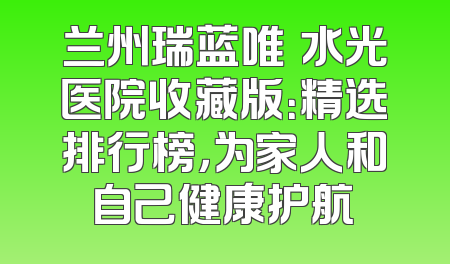 兰州瑞蓝唯瑅水光医院收藏版：精选排行榜，为家人和自己健康护航