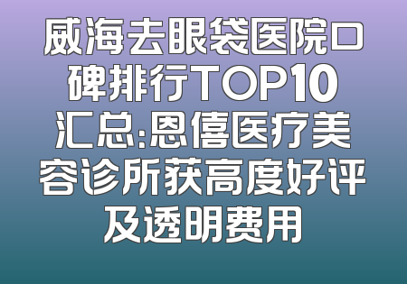 威海去眼袋医院口碑排行TOP10汇总：恩僖医疗美容诊所获高度好评及透明费用