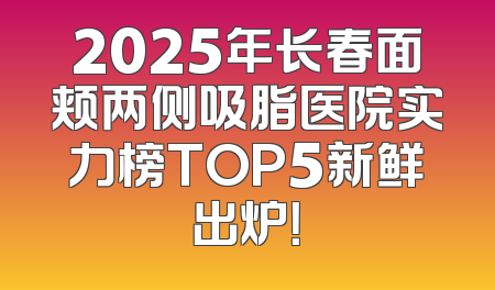 2025年长春面颊两侧吸脂医院实力榜TOP5新鲜出炉！