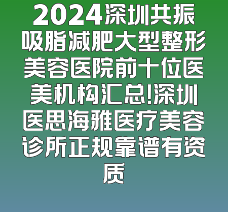 2024深圳共振吸脂减肥大型整形美容医院前十位医美机构汇总！深圳医思海雅医疗美容诊所正规靠谱有资质