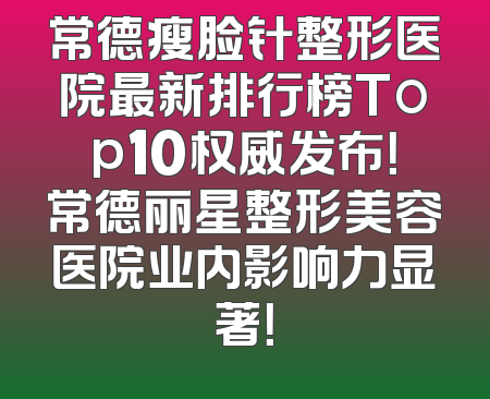 常德瘦脸针整形医院最新排行榜Top10权威发布！常德丽星整形美容医院业内影响力显著！