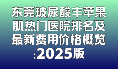 东莞玻尿酸丰苹果肌热门医院排名及最新费用价格概览：2025版