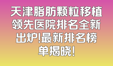 天津脂肪颗粒移植领先医院排名全新出炉！最新排名榜单揭晓！