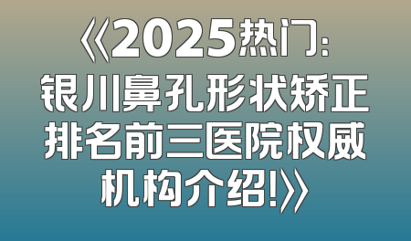 《2025热门：银川鼻孔形状矫正排名前三医院权威机构介绍！》