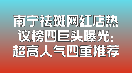 南宁祛斑网红店热议榜四巨头曝光：超高人气四重推荐
