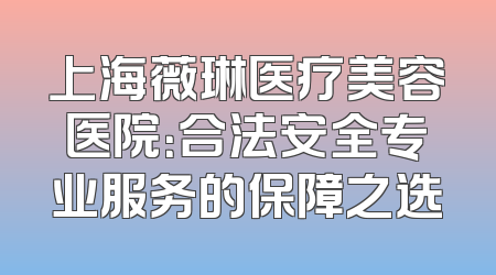 上海薇琳医疗美容医院：合法安全专业服务的保障之选