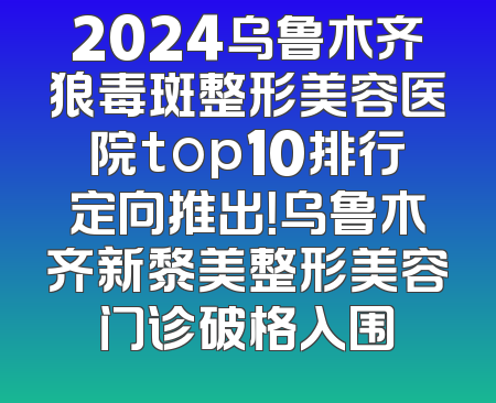 2024乌鲁木齐狼毒斑整形美容医院top10排行定向推出！乌鲁木齐新黎美整形美容门诊破格入围